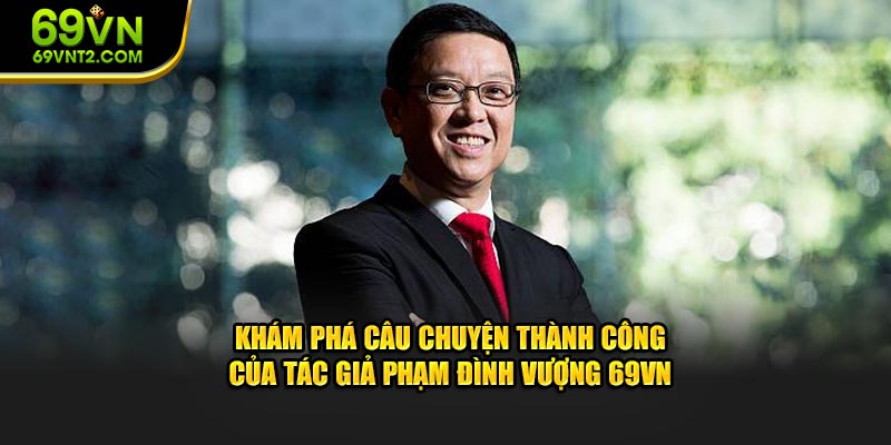 Khám phá câu chuyện thành công của tác giả Phạm Đình Vượng 69VN